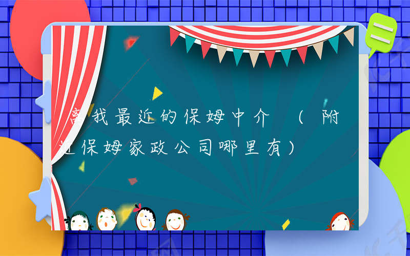 离我最近的保姆中介 (附近保姆家政公司哪里有)